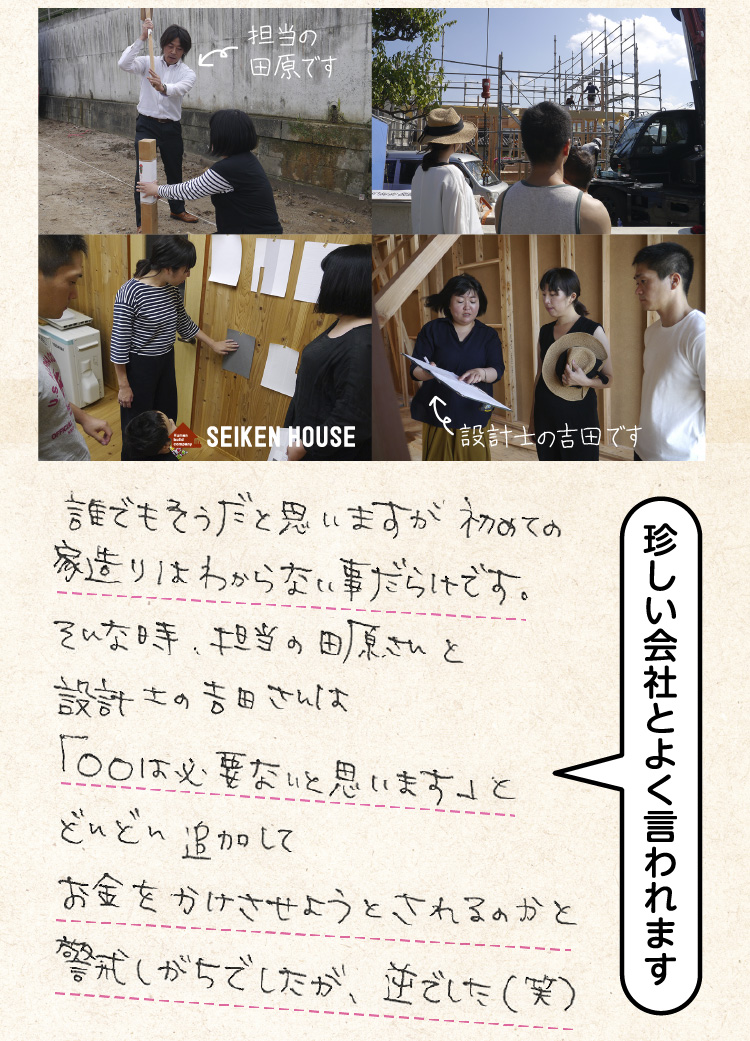 誰でもそうだと思いますが、初めての家造りはわからない事だらけです。そんな時、担当の田原さんと設計の吉田さんは「○○は必要ないと思います」と、、どんどん追加してお金をかけさせようとされるのかと警戒しがちでしたが、逆でした（笑）（珍しい会社とよく言われます）