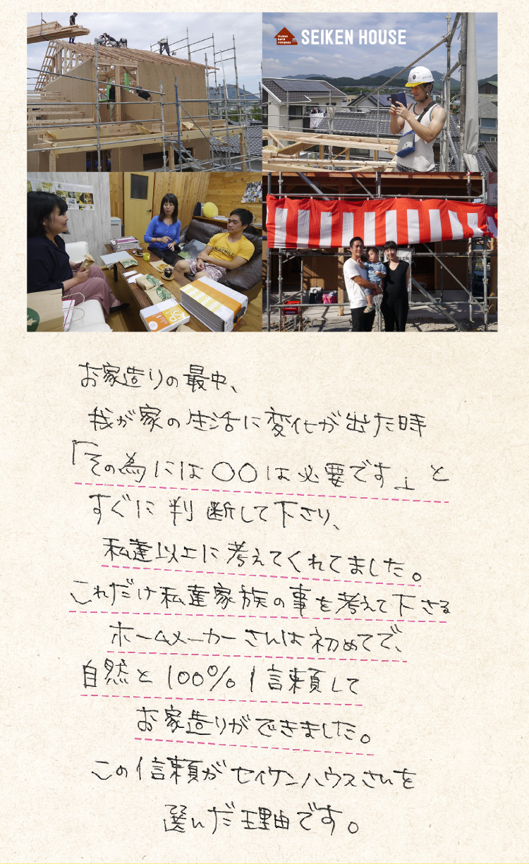 お家造りの最中、我が家の生活に変化が出た時「その為に○○は必要です」とすぐに判断してくださり、私達以上に考えてくれました。これだけ私たち家族のことを考えてくださるホームメーカーさんは初めてで、自然と100%信頼してお家造りができました。この信頼がセイケンハウスさんを選んだ理由です。