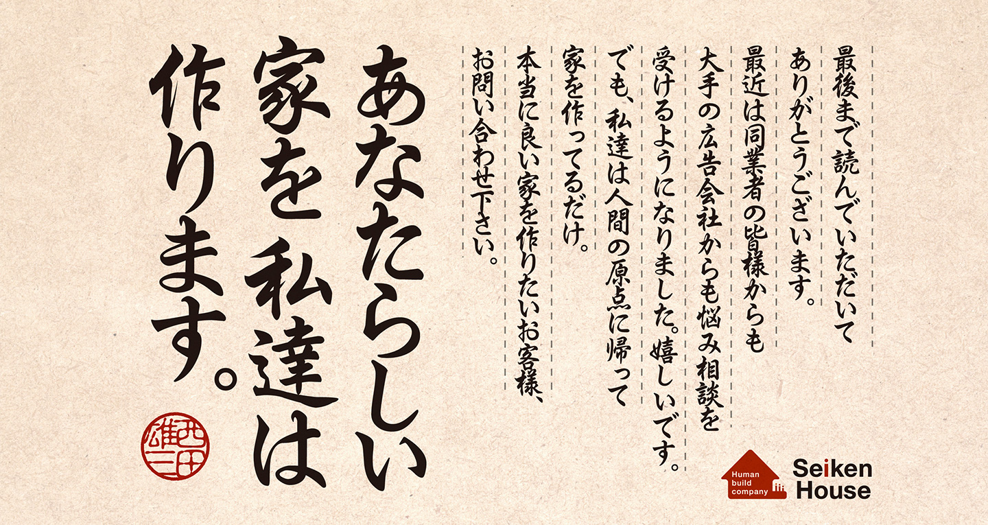 最後まで読んでいただいてありがとうございます。最近は同業者の皆様からも大手の広告会社からも悩み相談を受けるようになりました。嬉しいです。でも、私達は人間の原点に帰って家を作ってるだけ。本当に良い家を作りたいお客様、お問い合わせ下さい。あなたらしい家を私達は作ります。